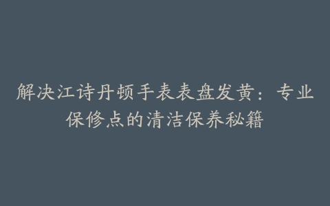 解决江诗丹顿手表表盘发黄：专业保修点的清洁保养秘籍