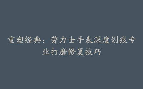 重塑经典：劳力士手表深度划痕专业打磨修复技巧