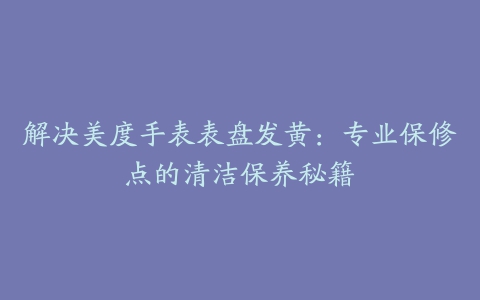 解决美度手表表盘发黄：专业保修点的清洁保养秘籍