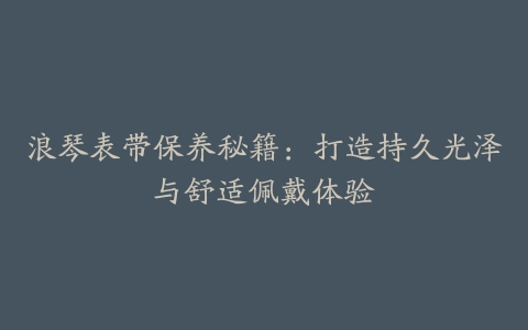 浪琴表带保养秘籍：打造持久光泽与舒适佩戴体验