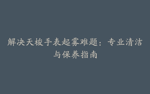 解决天梭手表起雾难题：专业清洁与保养指南