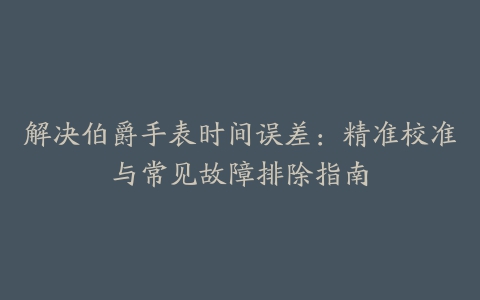 解决伯爵手表时间误差：精准校准与常见故障排除指南