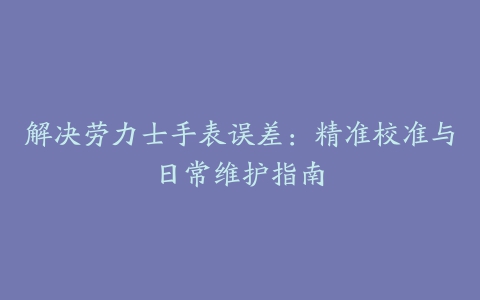 解决劳力士手表误差：精准校准与日常维护指南