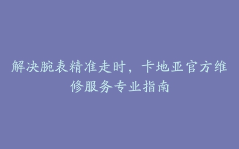 解决腕表精准走时，卡地亚官方维修服务专业指南