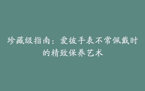 珍藏级指南：爱彼手表不常佩戴时的精致保养艺术