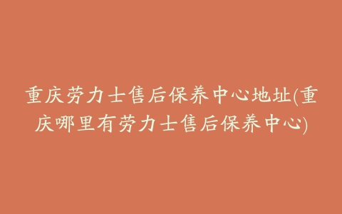 重庆劳力士售后保养中心地址(重庆哪里有劳力士售后保养中心)