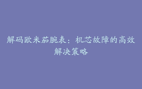 解码欧米茄腕表：机芯故障的高效解决策略