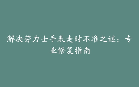 解决劳力士手表走时不准之谜：专业修复指南