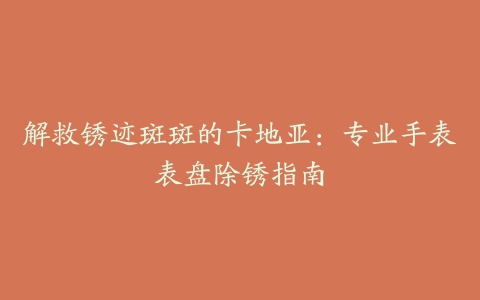 解救锈迹斑斑的卡地亚：专业手表表盘除锈指南