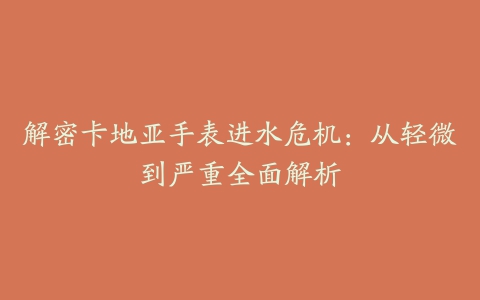 解密卡地亚手表进水危机：从轻微到严重全面解析