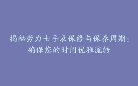 揭秘劳力士手表保修与保养周期：确保您的时间优雅流转