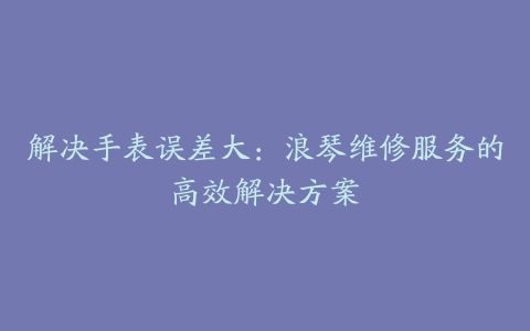 解决手表误差大：浪琴维修服务的高效解决方案