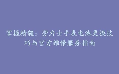 掌握精髓：劳力士手表电池更换技巧与官方维修服务指南