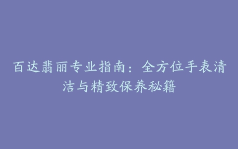 百达翡丽专业指南：全方位手表清洁与精致保养秘籍