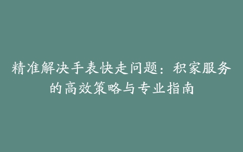 精准解决手表快走问题：积家服务的高效策略与专业指南