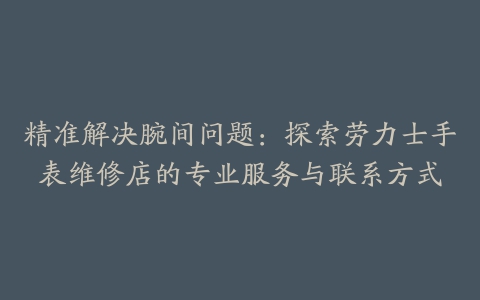 精准解决腕间问题：探索劳力士手表维修店的专业服务与联系方式