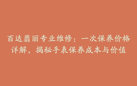 百达翡丽专业维修：一次保养价格详解，揭秘手表保养成本与价值