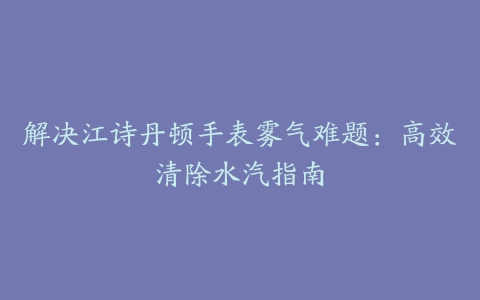 解决江诗丹顿手表雾气难题：高效清除水汽指南