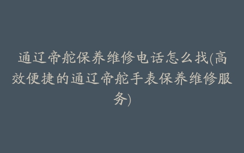 通辽帝舵保养维修电话怎么找(高效便捷的通辽帝舵手表保养维修服务)