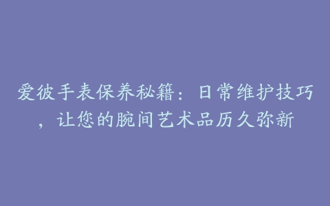 爱彼手表保养秘籍：日常维护技巧，让您的腕间艺术品历久弥新