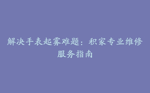 解决手表起雾难题：积家专业维修服务指南