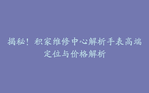 揭秘！积家维修中心解析手表高端定位与价格解析