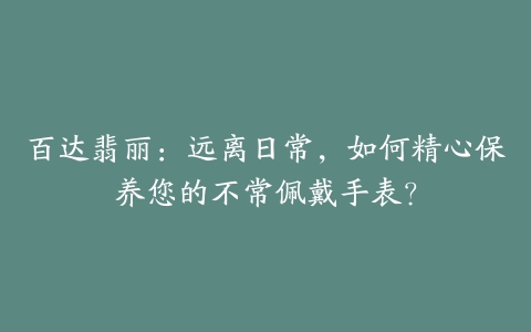 百达翡丽：远离日常，如何精心保养您的不常佩戴手表？