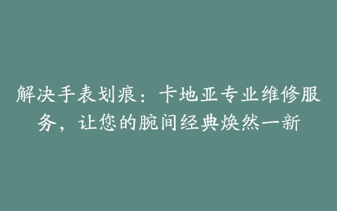 解决手表划痕：卡地亚专业维修服务，让您的腕间经典焕然一新