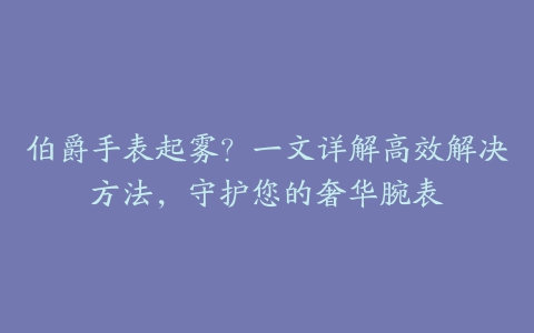 伯爵手表起雾？一文详解高效解决方法，守护您的奢华腕表