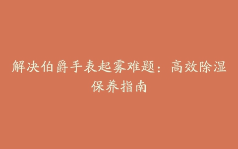 解决伯爵手表起雾难题：高效除湿保养指南