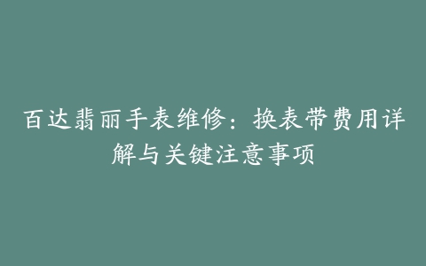 百达翡丽手表维修：换表带费用详解与关键注意事项