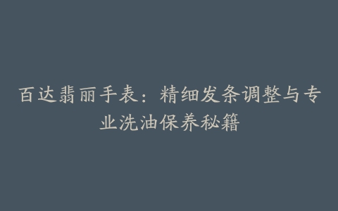 百达翡丽手表：精细发条调整与专业洗油保养秘籍