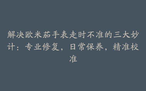 解决欧米茄手表走时不准的三大妙计：专业修复，日常保养，精准校准