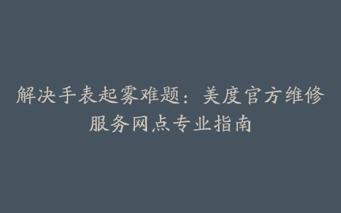 解决手表起雾难题：美度官方维修服务网点专业指南