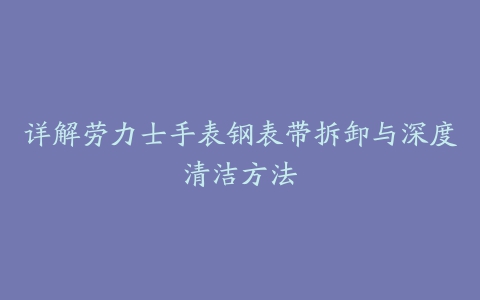 详解劳力士手表钢表带拆卸与深度清洁方法