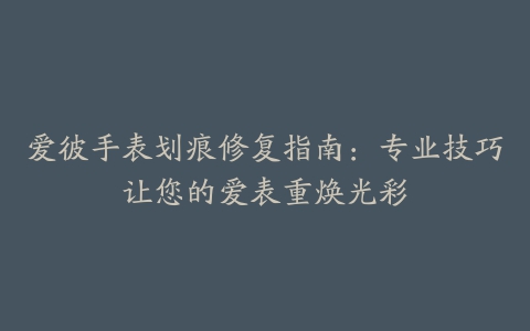 爱彼手表划痕修复指南：专业技巧让您的爱表重焕光彩