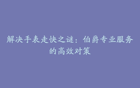 解决手表走快之谜：伯爵专业服务的高效对策