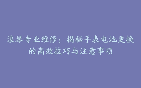 浪琴专业维修：揭秘手表电池更换的高效技巧与注意事项