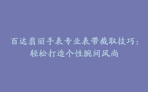 百达翡丽手表专业表带截取技巧：轻松打造个性腕间风尚