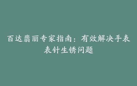 百达翡丽专家指南：有效解决手表表针生锈问题