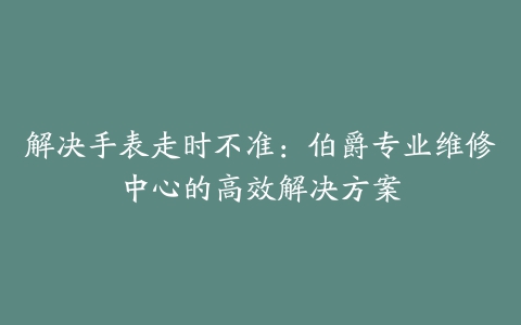 解决手表走时不准：伯爵专业维修中心的高效解决方案