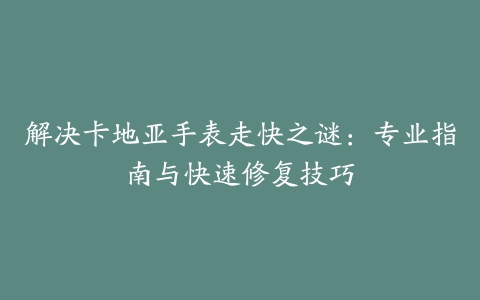 解决卡地亚手表走快之谜：专业指南与快速修复技巧