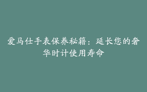 爱马仕手表保养秘籍：延长您的奢华时计使用寿命