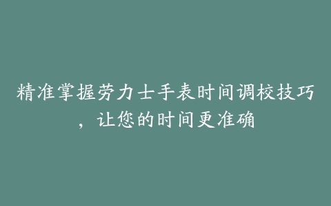 精准掌握劳力士手表时间调校技巧，让您的时间更准确