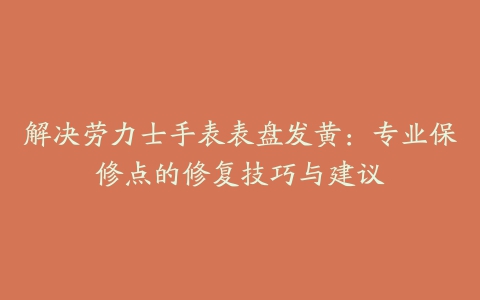 解决劳力士手表表盘发黄：专业保修点的修复技巧与建议