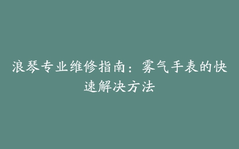 浪琴专业维修指南：雾气手表的快速解决方法