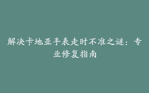 解决卡地亚手表走时不准之谜：专业修复指南