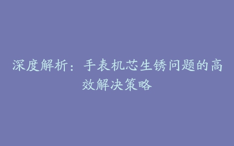 深度解析：手表机芯生锈问题的高效解决策略