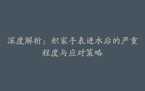 深度解析：积家手表进水后的严重程度与应对策略