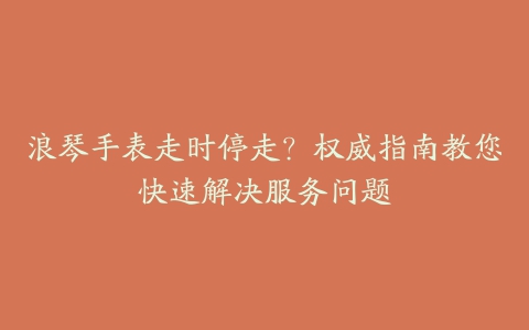 浪琴手表走时停走？权威指南教您快速解决服务问题